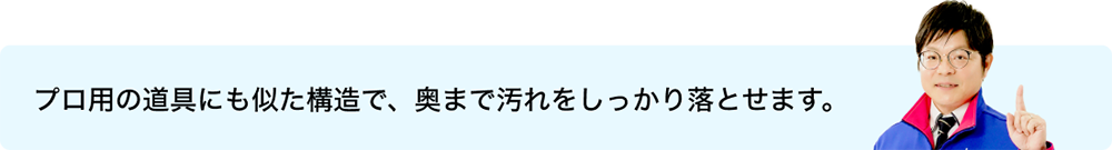 プロ用の道具にも似た構造で、奥まで汚れをしっかり落とせます。