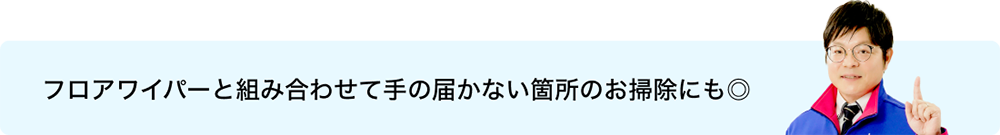 フロアワイパーと組み合わせて手の届かない箇所のお掃除にも◎