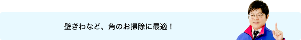 壁ぎわなど、角のお掃除に最適！