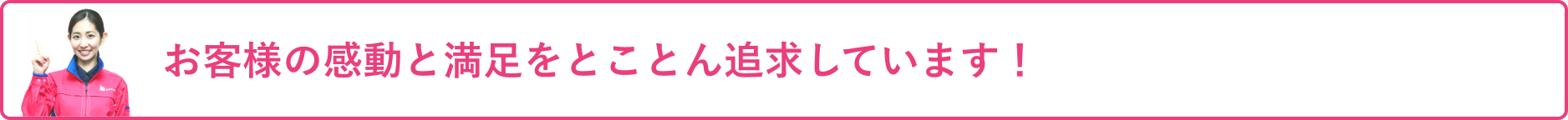 お客様の感動と満足をとことん追求しています!